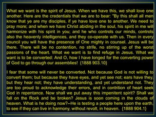 What we want is the spirit of Jesus. When we have this, we shall love one
another. Here are the credentials that we are to bear: "By this shall all men
know that ye are my disciples, if ye have love one to another. We need to
pray more; and when we have Christ abiding in the soul, his spirit in me will
harmonize with his spirit in you; and he who controls our minds, controls
also the heavenly intelligences, and they co-operate with us. Then in every
council you will have the presence of One mighty in counsel. Jesus will be
there. There will be no contention, no strife, no stirring up of the worst
passions of the heart. What we want is to find refuge in Jesus. What we
want is to be converted: And O, how I have longed for the converting power
of God to go through our assemblies! {1888 903.10}
I fear that some will never be converted. Not because God is not willing to
convert them; but because they have eyes, and yet see not; ears have they,
but they hear not; they have understanding, and yet understand not. They
are too proud to acknowledge their errors, and in contrition of heart seek
God in repentance. Now shall we put away this impenitent spirit? Shall we
fall on the Rock and be broken? Jesus is soon coming in the clouds of
heaven. What is he doing now?--He is testing a people here upon the earth,
to see if they can live in harmony, without revolt, in heaven. {1888 904.1}
 
