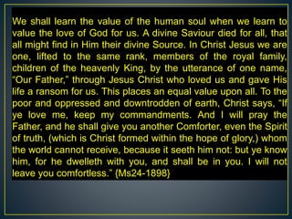 We shall learn the value of the human soul when we learn to
value the love of God for us. A divine Saviour died for all, that
all might find in Him their divine Source. In Christ Jesus we are
one, lifted to the same rank, members of the royal family,
children of the heavenly King, by the utterance of one name,
“Our Father,” through Jesus Christ who loved us and gave His
life a ransom for us. This places an equal value upon all. To the
poor and oppressed and downtrodden of earth, Christ says, “If
ye love me, keep my commandments. And I will pray the
Father, and he shall give you another Comforter, even the Spirit
of truth, (which is Christ formed within the hope of glory,) whom
the world cannot receive, because it seeth him not: but ye know
him, for he dwelleth with you, and shall be in you. I will not
leave you comfortless.” {Ms24-1898}
 