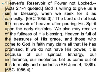  “Heaven's Reservoir of Power not Locked.--
[Acts 2:1-4 quoted.] God is willing to give us a
similar blessing, when we seek for it as
earnestly. {6BC 1055.3}.” The Lord did not lock
the reservoir of heaven after pouring His Spirit
upon the early disciples. We also may receive
of the fullness of His blessing. Heaven is full of
the treasures of His grace, and those who
come to God in faith may claim all that He has
promised. If we do not have His power, it is
because of our spiritual lethargy, our
indifference, our indolence. Let us come out of
this formality and deadness (RH June 4, 1889).
{6BC 1055.4}.”
 