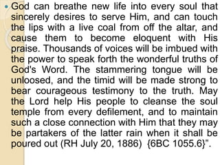  God can breathe new life into every soul that
sincerely desires to serve Him, and can touch
the lips with a live coal from off the altar, and
cause them to become eloquent with His
praise. Thousands of voices will be imbued with
the power to speak forth the wonderful truths of
God's Word. The stammering tongue will be
unloosed, and the timid will be made strong to
bear courageous testimony to the truth. May
the Lord help His people to cleanse the soul
temple from every defilement, and to maintain
such a close connection with Him that they may
be partakers of the latter rain when it shall be
poured out (RH July 20, 1886) {6BC 1055.6}”.
 