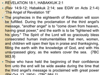  REVELATION 18:1, HABAKKUK 2:1
 (Rev 14:9-12; Habakkuk 2:14; see EGW on Acts 2:1-4)
‘The Angel of Revelation 18”
 The prophecies in the eighteenth of Revelation will soon
be fulfilled. During the proclamation of the third angel's
message, "another angel" is to "come down from heaven,
having great power," and the earth is to be "lightened with
his glory." The Spirit of the Lord will so graciously bless
consecrated human instrumentalities that men, women,
and children will open their lips in praise and thanksgiving,
filling the earth with the knowledge of God, and with His
unsurpassed glory, as the waters cover the sea. {7BC
983.9}
 Those who have held the beginning of their confidence
firm unto the end will be wide awake during the time that
the third angel's message is proclaimed with great power
 