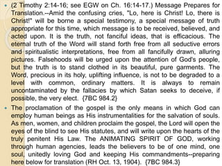  (2 Timothy 2:14-16; see EGW on Ch. 16:14-17.) Message Prepares for
Translation.--Amid the confusing cries, "Lo, here is Christ! Lo, there is
Christ!" will be borne a special testimony, a special message of truth
appropriate for this time, which message is to be received, believed, and
acted upon. It is the truth, not fanciful ideas, that is efficacious. The
eternal truth of the Word will stand forth free from all seductive errors
and spiritualistic interpretations, free from all fancifully drawn, alluring
pictures. Falsehoods will be urged upon the attention of God's people,
but the truth is to stand clothed in its beautiful, pure garments. The
Word, precious in its holy, uplifting influence, is not to be degraded to a
level with common, ordinary matters. It is always to remain
uncontaminated by the fallacies by which Satan seeks to deceive, if
possible, the very elect. {7BC 984.2}
 The proclamation of the gospel is the only means in which God can
employ human beings as His instrumentalities for the salvation of souls.
As men, women, and children proclaim the gospel, the Lord will open the
eyes of the blind to see His statutes, and will write upon the hearts of the
truly penitent His Law. The ANIMATING SPIRIT OF GOD, working
through human agencies, leads the believers to be of one mind, one
soul, unitedly loving God and keeping His commandments--preparing
here below for translation (RH Oct. 13, 1904). {7BC 984.3}
 