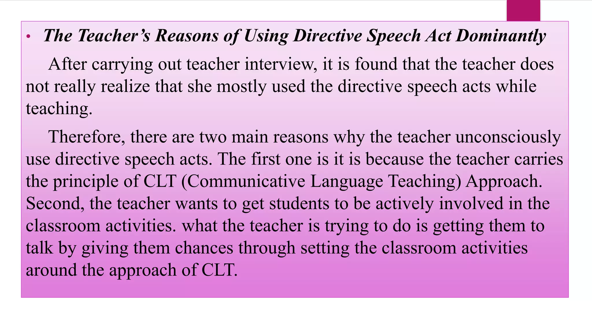 • The Teacher’s Reasons of Using Directive Speech Act Dominantly
After carrying out teacher interview, it is found that the teacher does
not really realize that she mostly used the directive speech acts while
teaching.
Therefore, there are two main reasons why the teacher unconsciously
use directive speech acts. The first one is it is because the teacher carries
the principle of CLT (Communicative Language Teaching) Approach.
Second, the teacher wants to get students to be actively involved in the
classroom activities. what the teacher is trying to do is getting them to
talk by giving them chances through setting the classroom activities
around the approach of CLT.
 