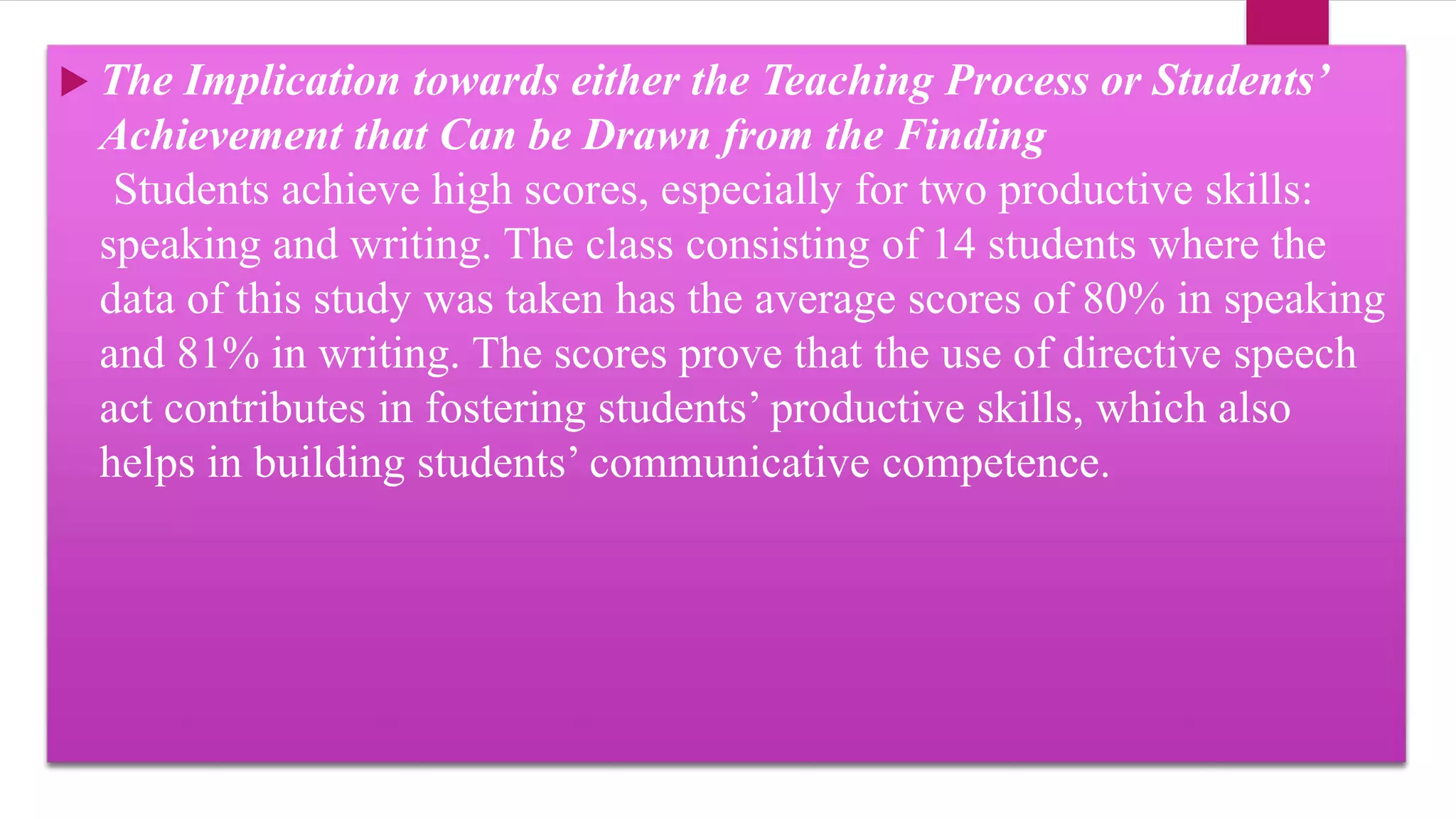 The Implication towards either the Teaching Process or Students’
Achievement that Can be Drawn from the Finding
Students achieve high scores, especially for two productive skills:
speaking and writing. The class consisting of 14 students where the
data of this study was taken has the average scores of 80% in speaking
and 81% in writing. The scores prove that the use of directive speech
act contributes in fostering students’ productive skills, which also
helps in building students’ communicative competence.
 