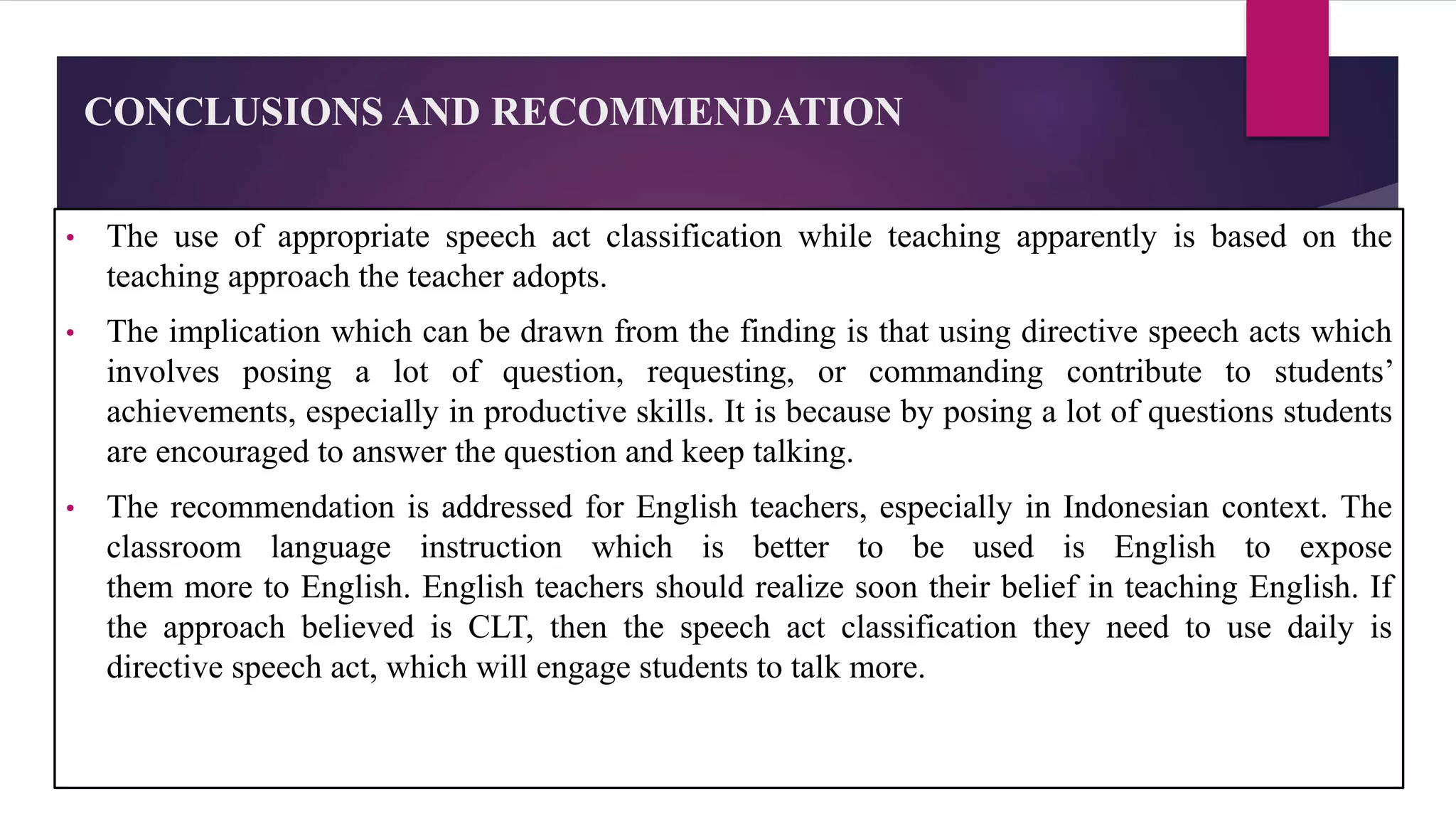 CONCLUSIONS AND RECOMMENDATION
• The use of appropriate speech act classification while teaching apparently is based on the
teaching approach the teacher adopts.
• The implication which can be drawn from the finding is that using directive speech acts which
involves posing a lot of question, requesting, or commanding contribute to students’
achievements, especially in productive skills. It is because by posing a lot of questions students
are encouraged to answer the question and keep talking.
• The recommendation is addressed for English teachers, especially in Indonesian context. The
classroom language instruction which is better to be used is English to expose
them more to English. English teachers should realize soon their belief in teaching English. If
the approach believed is CLT, then the speech act classification they need to use daily is
directive speech act, which will engage students to talk more.
 