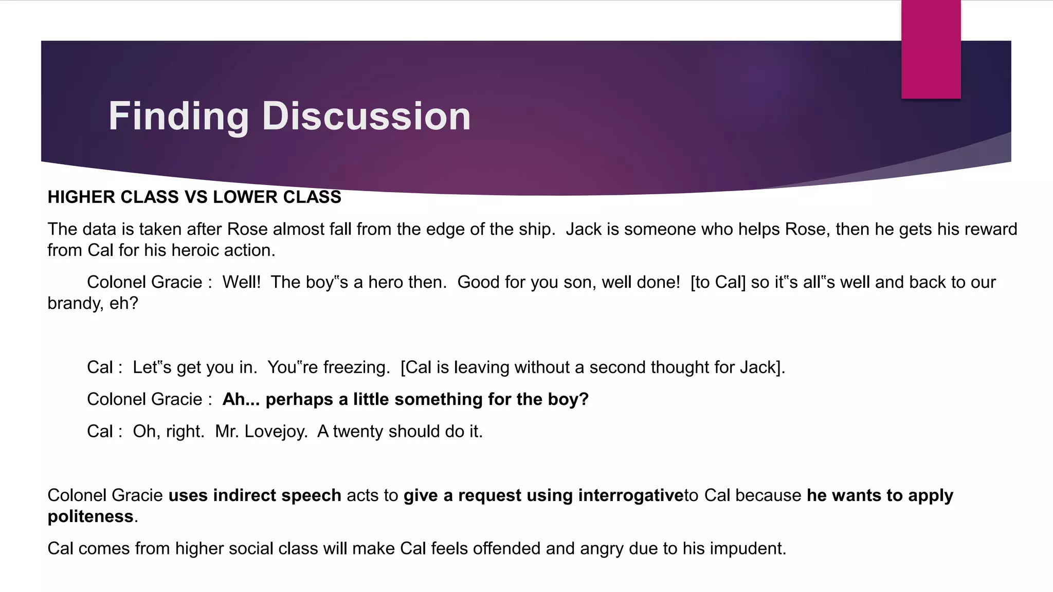 HIGHER CLASS VS LOWER CLASS
The data is taken after Rose almost fall from the edge of the ship. Jack is someone who helps Rose, then he gets his reward
from Cal for his heroic action.
Colonel Gracie : Well! The boy‟s a hero then. Good for you son, well done! [to Cal] so it‟s all‟s well and back to our
brandy, eh?
Cal : Let‟s get you in. You‟re freezing. [Cal is leaving without a second thought for Jack].
Colonel Gracie : Ah... perhaps a little something for the boy?
Cal : Oh, right. Mr. Lovejoy. A twenty should do it.
Colonel Gracie uses indirect speech acts to give a request using interrogativeto Cal because he wants to apply
politeness.
Cal comes from higher social class will make Cal feels offended and angry due to his impudent.
Finding Discussion
 