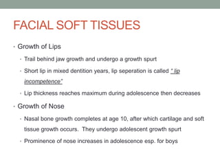 FACIAL SOFT TISSUES
• Growth of Lips
• Trail behind jaw growth and undergo a growth spurt
• Short lip in mixed dentition years, lip seperation is called “ lip
incompetence”
• Lip thickness reaches maximum during adolescence then decreases
• Growth of Nose
• Nasal bone growth completes at age 10, after which cartilage and soft
tissue growth occurs. They undergo adolescent growth spurt
• Prominence of nose increases in adolescence esp. for boys
 
