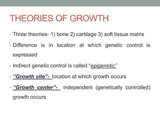 THEORIES OF GROWTH
• Three theories- 1) bone 2) cartilage 3) soft tissue matrix
• Difference is in location at which genetic control is
expressed
• Indirect genetic control is called “epigenetic”
• “Growth site”- location at which growth occurs
• “Growth center”- independent (genetically controlled)
growth occurs
 