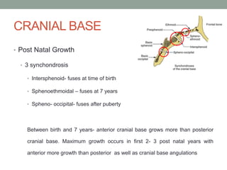 CRANIAL BASE
• Post Natal Growth
• 3 synchondrosis
• Intersphenoid- fuses at time of birth
• Sphenoethmoidal – fuses at 7 years
• Spheno- occipital- fuses after puberty
Between birth and 7 years- anterior cranial base grows more than posterior
cranial base. Maximum growth occurs in first 2- 3 post natal years with
anterior more growth than posterior as well as cranial base angulations
 