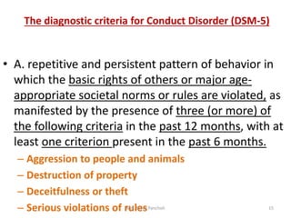 The diagnostic criteria for Conduct Disorder (DSM-5)
• A. repetitive and persistent pattern of behavior in
which the basic rights of others or major age-
appropriate societal norms or rules are violated, as
manifested by the presence of three (or more) of
the following criteria in the past 12 months, with at
least one criterion present in the past 6 months.
– Aggression to people and animals
– Destruction of property
– Deceitfulness or theft
– Serious violations of rulesMrs. Divya Pancholi 15
 