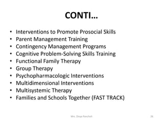 CONTI…
• Interventions to Promote Prosocial Skills
• Parent Management Training
• Contingency Management Programs
• Cognitive Problem-Solving Skills Training
• Functional Family Therapy
• Group Therapy
• Psychopharmacologic Interventions
• Multidimensional Interventions
• Multisystemic Therapy
• Families and Schools Together (FAST TRACK)
Mrs. Divya Pancholi 26
 