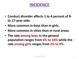 INCIDENCE
• Conduct disorder affects 1 to 4 percent of 9-
to 17-year-olds.
• More common in boys than in girls.
• More common in cities than in rural areas.
• The rate among boys in the general
population ranges from 6% to 16% while the
rate among girls ranges from 2% to 9%.
Mrs. Divya Pancholi 4
 
