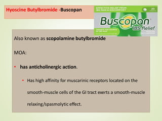 Hyoscine Butylbromide -Buscopan
Also known as scopolamine butylbromide
MOA:
• has anticholinergic action.
• Has high affinity for muscarinic receptors located on the
smooth-muscle cells of the GI tract exerts a smooth-muscle
relaxing/spasmolytic effect.
 