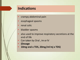 Indications
• crampy abdominal pain
• esophageal spasms
• renal colic
• bladder spasms
• also used to improve respiratory secretions at the
end of life
• Can taken by Oral , im or IV
• (Dosage
• 10mg oral x TDS, 20mg/ml Inj x TDS)
 