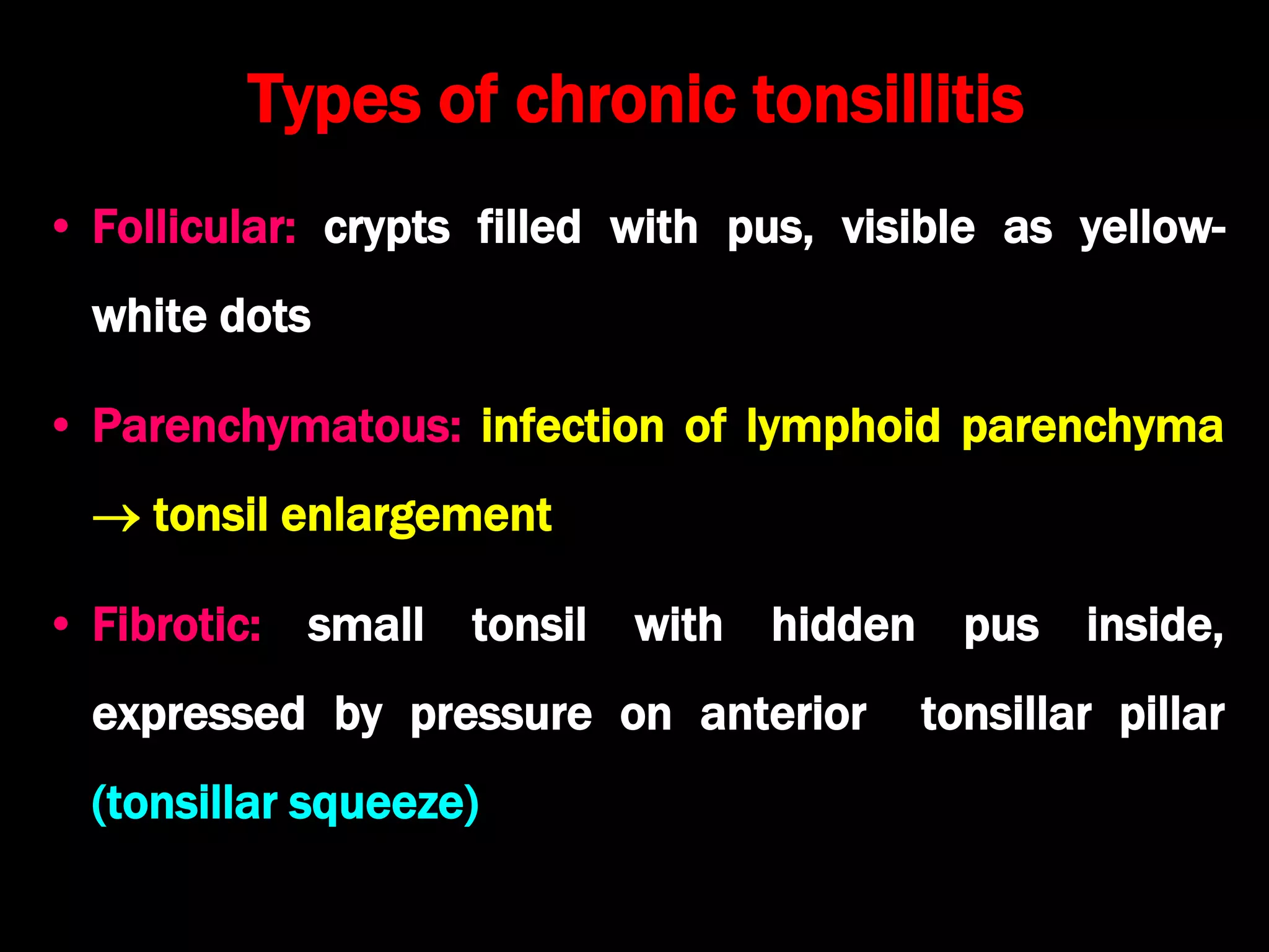 Types of chronic tonsillitis
• Follicular: crypts filled with pus, visible as yellow-
white dots
• Parenchymatous: infection of lymphoid parenchyma
 tonsil enlargement
• Fibrotic: small tonsil with hidden pus inside,
expressed by pressure on anterior tonsillar pillar
(tonsillar squeeze)
 