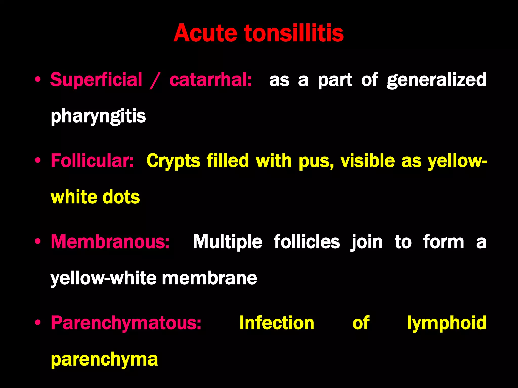 Acute tonsillitis
• Superficial / catarrhal: as a part of generalized
pharyngitis
• Follicular: Crypts filled with pus, visible as yellow-
white dots
• Membranous: Multiple follicles join to form a
yellow-white membrane
• Parenchymatous: Infection of lymphoid
parenchyma
 