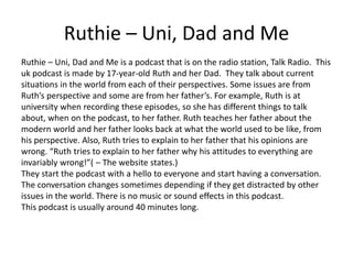 Ruthie – Uni, Dad and Me
Ruthie – Uni, Dad and Me is a podcast that is on the radio station, Talk Radio. This
uk podcast is made by 17-year-old Ruth and her Dad. They talk about current
situations in the world from each of their perspectives. Some issues are from
Ruth’s perspective and some are from her father’s. For example, Ruth is at
university when recording these episodes, so she has different things to talk
about, when on the podcast, to her father. Ruth teaches her father about the
modern world and her father looks back at what the world used to be like, from
his perspective. Also, Ruth tries to explain to her father that his opinions are
wrong. “Ruth tries to explain to her father why his attitudes to everything are
invariably wrong!”( – The website states.)
They start the podcast with a hello to everyone and start having a conversation.
The conversation changes sometimes depending if they get distracted by other
issues in the world. There is no music or sound effects in this podcast.
This podcast is usually around 40 minutes long.
 