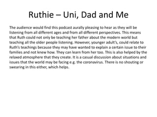 Ruthie – Uni, Dad and Me
The audience would find this podcast aurally pleasing to hear as they will be
listening from all different ages and from all different perspectives. This means
that Ruth could not only be teaching her father about the modern world but
teaching all the older people listening. However, younger adult’s, could relate to
Ruth’s teachings because they may have wanted to explain a certain issue to their
families and not knew how. They can learn from her too. This is also helped by the
relaxed atmosphere that they create. It is a casual discussion about situations and
issues that the world may be facing e.g. the coronavirus. There is no shouting or
swearing in this either, which helps.
 