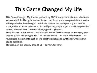 This Game Changed My Life
This Game Changed My Life is a podcast by BBC Sounds. Its hosts are called Aoife
Wilson and Julia Hardy. In each episode, they have one - two guests talk about a
video game that has changed their lives forever. For example, a guest on the
show, called Arsenio, talks about himself playing a space game and it inspired him
to now work for NASA. He was always good at physics.
They include sound effects. These set the mood for the audience, the story that
they’re guests are going to tell. The include music. This is an introduction. This
music uses instruments such as the electric drums and synth instruments that
sound pixel-like.
The podcasts are usually around 20 – 30 minutes long.
 