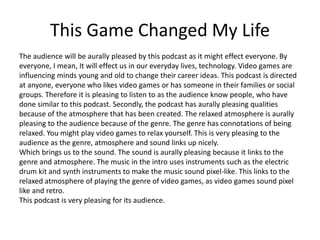 This Game Changed My Life
The audience will be aurally pleased by this podcast as it might effect everyone. By
everyone, I mean, It will effect us in our everyday lives, technology. Video games are
influencing minds young and old to change their career ideas. This podcast is directed
at anyone, everyone who likes video games or has someone in their families or social
groups. Therefore it is pleasing to listen to as the audience know people, who have
done similar to this podcast. Secondly, the podcast has aurally pleasing qualities
because of the atmosphere that has been created. The relaxed atmosphere is aurally
pleasing to the audience because of the genre. The genre has connotations of being
relaxed. You might play video games to relax yourself. This is very pleasing to the
audience as the genre, atmosphere and sound links up nicely.
Which brings us to the sound. The sound is aurally pleasing because it links to the
genre and atmosphere. The music in the intro uses instruments such as the electric
drum kit and synth instruments to make the music sound pixel-like. This links to the
relaxed atmosphere of playing the genre of video games, as video games sound pixel
like and retro.
This podcast is very pleasing for its audience.
 