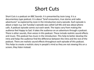 Short Cuts
Short Cuts is a podcast on BBC Sounds. It is presented by Josie Long. It is a
documentary type podcast. It is about “brief encounters, true stories and radio
adventures” as explained by Josie in the introduction every episode. Each episode is
about a topic e.g. last Tuesday’s episode was called Call Me and was about phone
calls. A podcast episode comes out each week. The topics vary from making the
audience feel Happy to Sad. It takes the audience on an adventure through a podcast.
There is other sounds, than voices in this podcast. These include realistic sound effects
and music. This podcast has music in the introduction. This help to better develop the
intro and helps the audience find the difference between the intro and the rest of the
podcast. There are realistic sound effects throughout each episode of this podcast.
This helps to create a realistic story in people’s mind as they are not viewing this on a
screen, they listen instead.
 