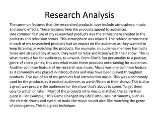 Research Analysis
The common features that the researched products have include atmosphere, music
and sound effects. These features help the products appeal to audiences.
One common feature of my researched products was the atmosphere created in the
podcasts and television shows. This atmosphere was relaxed. The relaxed atmosphere
in each of my researched products had an impact on the audience as they wanted to
keep listening or watching the products. For example, an audience member has had a
tense and stressed day at work, they want to relax and listen/watch their show. This is
what makes it fun for audiences, to unwind. From Ellen’s fun personality to a podcast
genre of video games, this was what made these products entertaining for audiences.
Another common feature of my research was music. Music was one common feature
as it commonly was placed in introductions and may have been played throughout
products. Five out of six of my products had introduction music. This was a commonly
used by the products as it excited audiences to watch/listen to their shows. This is also
a great way prepare the audiences for the show that’s about to come. To get them
cosy to watch or listen. Most of the products intro music, matched the genre their
piece is. For example, ‘This Game Changed My Life’s’ into uses instruments, such as
the electric drums and synth, to make the music sound pixel like matching the genre
of video games. This is a great technique.
 