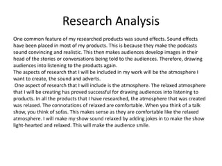 Research Analysis
One common feature of my researched products was sound effects. Sound effects
have been placed in most of my products. This is because they make the podcasts
sound convincing and realistic. This then makes audiences develop images in their
head of the stories or conversations being told to the audiences. Therefore, drawing
audiences into listening to the products again.
The aspects of research that I will be included in my work will be the atmosphere I
want to create, the sound and adverts.
One aspect of research that I will include is the atmosphere. The relaxed atmosphere
that I will be creating has proved successful for drawing audiences into listening to
products. In all the products that I have researched, the atmosphere that was created
was relaxed. The connotations of relaxed are comfortable. When you think of a talk
show, you think of sofas. This makes sense as they are comfortable like the relaxed
atmosphere. I will make my show sound relaxed by adding jokes in to make the show
light-hearted and relaxed. This will make the audience smile.
 