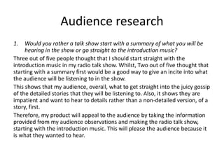 Audience research
1. Would you rather a talk show start with a summary of what you will be
hearing in the show or go straight to the introduction music?
Three out of five people thought that I should start straight with the
introduction music in my radio talk show. Whilst, Two out of five thought that
starting with a summary first would be a good way to give an incite into what
the audience will be listening to in the show.
This shows that my audience, overall, what to get straight into the juicy gossip
of the detailed stories that they will be listening to. Also, it shows they are
impatient and want to hear to details rather than a non-detailed version, of a
story, first.
Therefore, my product will appeal to the audience by taking the information
provided from my audience observations and making the radio talk show,
starting with the introduction music. This will please the audience because it
is what they wanted to hear.
 