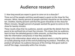 Audience research
2. How long would you expect a guest to come on to a show for?
Three out of five people said they would expect a guest on the show for five
minutes. Whist, twenty percent of people said they should be on the show for
ten. Another, twenty percent said that the guest should be on the show for
fifteen minutes. Nought percent of people wanted the guest to come on the
show for twenty minutes.
These results show that my audience, overall, would like the details from the
guest to be confined into at least five minutes. This shows that my audience,
want to hear the detailed gossip in little amounts, so that they have time to
take the information and process it how they would like.
Taking in this information about what my audience wants is vital for getting
an aurally pleasing result at the end of producing my product. Therefore, my
product will please my audience because of the timings that guest walk on
and off the stage, reasonably within five minutes.
 