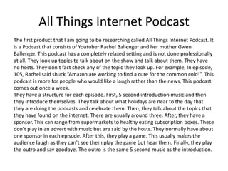 All Things Internet Podcast
The first product that I am going to be researching called All Things Internet Podcast. It
is a Podcast that consists of Youtuber Rachel Ballenger and her mother Gwen
Ballenger. This podcast has a completely relaxed setting and is not done professionally
at all. They look up topics to talk about on the show and talk about them. They have
no hosts. They don’t fact check any of the topic they look up. For example, In episode,
105, Rachel said shuck “Amazon are working to find a cure for the common cold!”. This
podcast is more for people who would like a laugh rather than the news. This podcast
comes out once a week.
They have a structure for each episode. First, 5 second introduction music and then
they introduce themselves. They talk about what holidays are near to the day that
they are doing the podcasts and celebrate them. Then, they talk about the topics that
they have found on the internet. There are usually around three. After, they have a
sponsor. This can range from supermarkets to healthy eating subscription boxes. These
don’t play in an advert with music but are said by the hosts. They normally have about
one sponsor in each episode. After this, they play a game. This usually makes the
audience laugh as they can’t see them play the game but hear them. Finally, they play
the outro and say goodbye. The outro is the same 5 second music as the introduction.
 
