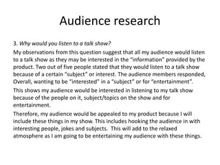 Audience research
3. Why would you listen to a talk show?
My observations from this question suggest that all my audience would listen
to a talk show as they may be interested in the “information” provided by the
product. Two out of five people stated that they would listen to a talk show
because of a certain “subject” or interest. The audience members responded,
Overall, wanting to be “interested” in a “subject” or for “entertainment”.
This shows my audience would be interested in listening to my talk show
because of the people on it, subject/topics on the show and for
entertainment.
Therefore, my audience would be appealed to my product because I will
include these things in my show. This includes hooking the audience in with
interesting people, jokes and subjects. This will add to the relaxed
atmosphere as I am going to be entertaining my audience with these things.
 