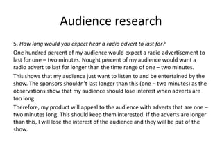 Audience research
5. How long would you expect hear a radio advert to last for?
One hundred percent of my audience would expect a radio advertisement to
last for one – two minutes. Nought percent of my audience would want a
radio advert to last for longer than the time range of one – two minutes.
This shows that my audience just want to listen to and be entertained by the
show. The sponsors shouldn’t last longer than this (one – two minutes) as the
observations show that my audience should lose interest when adverts are
too long.
Therefore, my product will appeal to the audience with adverts that are one –
two minutes long. This should keep them interested. If the adverts are longer
than this, I will lose the interest of the audience and they will be put of the
show.
 