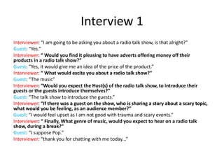 Interview 1
Interviewer: “I am going to be asking you about a radio talk show, is that alright?”
Guest: “Yes.”
Interviewer: “ Would you find it pleasing to have adverts offering money off their
products in a radio talk show?”
Guest: “Yes, it would give me an idea of the price of the product.”
Interviewer: “ What would excite you about a radio talk show?”
Guest: “The music”
Interviewer: “Would you expect the Host(s) of the radio talk show, to introduce their
guests or the guests introduce themselves?”
Guest: “The talk show to introduce the guests.”
Interviewer: “If there was a guest on the show, who is sharing a story about a scary topic,
what would you be feeling, as an audience member?”
Guest: “I would feel upset as I am not good with trauma and scary events.”
Interviewer: “ Finally, What genre of music, would you expect to hear on a radio talk
show, during a break?”
Guest: “I suppose Pop.”
Interviewer: “thank you for chatting with me today...”
 