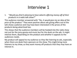 Interview 1
1. “Would you find it pleasing to have adverts offering money off of their
products in a radio talk show?”
This audience member answered with “Yes, it would give me an idea of the
price of the product.” They were positive about ads giving offers out to the
talk shows audience and may have been interested in the prices of the
products being advertised too.
This shows that the audience members will be hooked into the radio show
not just for the juicy gossip and music but for the deals on the ads. It might
interest them, depending on the product and whether it appeals to the
audiences needs.
My product will appeal to my audience as they like listening to ads, especially
when there are deals from sponsors on the show. This might bring more
listeners to my show, as they want money off products that they may have an
interest in.
 
