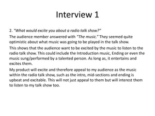 Interview 1
2. “What would excite you about a radio talk show?”
The audience member answered with “The music.” They seemed quite
optimistic about what music was going to be played in the talk show.
This shows that the audience want to be excited by the music to listen to the
radio talk show. This could include the Introduction music, Ending or even the
music sung/performed by a talented person. As long as, it entertains and
excites them.
My product will excite and therefore appeal to my audience as the music
within the radio talk show, such as the intro, mid-sections and ending is
upbeat and excitable. This will not just appeal to them but will interest them
to listen to my talk show too.
 
