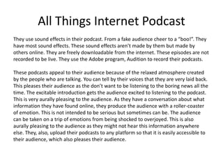 All Things Internet Podcast
They use sound effects in their podcast. From a fake audience cheer to a “boo!”. They
have most sound effects. These sound effects aren’t made by them but made by
others online. They are freely downloadable from the internet. These episodes are not
recorded to be live. They use the Adobe program, Audition to record their podcasts.
These podcasts appeal to their audience because of the relaxed atmosphere created
by the people who are talking. You can tell by their voices that they are very laid back.
This pleases their audience as the don’t want to be listening to the boring news all the
time. The excitable introduction gets the audience excited to listening to the podcast.
This is very aurally pleasing to the audience. As they have a conversation about what
information they have found online, they produce the audience with a roller-coaster
of emotion. This is not intended to be serious but sometimes can be. The audience
can be taken on a trip of emotions from being shocked to overjoyed. This is also
aurally pleasing to the audience as they might not hear this information anywhere
else. They, also, upload their podcasts to any platform so that it is easily accessible to
their audience, which also pleases their audience.
 
