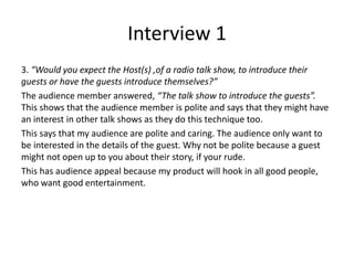 Interview 1
3. “Would you expect the Host(s) ,of a radio talk show, to introduce their
guests or have the guests introduce themselves?”
The audience member answered, “The talk show to introduce the guests”.
This shows that the audience member is polite and says that they might have
an interest in other talk shows as they do this technique too.
This says that my audience are polite and caring. The audience only want to
be interested in the details of the guest. Why not be polite because a guest
might not open up to you about their story, if your rude.
This has audience appeal because my product will hook in all good people,
who want good entertainment.
 