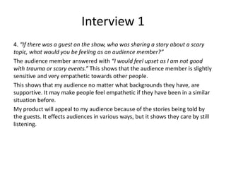 Interview 1
4. “If there was a guest on the show, who was sharing a story about a scary
topic, what would you be feeling as an audience member?”
The audience member answered with “I would feel upset as I am not good
with trauma or scary events.” This shows that the audience member is slightly
sensitive and very empathetic towards other people.
This shows that my audience no matter what backgrounds they have, are
supportive. It may make people feel empathetic if they have been in a similar
situation before.
My product will appeal to my audience because of the stories being told by
the guests. It effects audiences in various ways, but it shows they care by still
listening.
 
