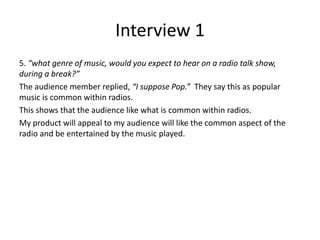 Interview 1
5. “what genre of music, would you expect to hear on a radio talk show,
during a break?”
The audience member replied, “I suppose Pop.” They say this as popular
music is common within radios.
This shows that the audience like what is common within radios.
My product will appeal to my audience will like the common aspect of the
radio and be entertained by the music played.
 