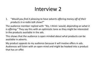 Interview 2
1. “Would you find it pleasing to have adverts offering money off of their
products in a radio talk show?”
The audience member replied with “Yes, I think I would, depending on what it
is offering.” They say this with an optimistic tone as they might be interested
in the products available in the ads.
This shows that the audience is open minded about what products can be
available in adverts.
My product appeals to my audience because it will involve offers in ads.
Audiences will listen with an open mind and might be hooked into a product
that has an offer.
 