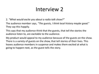 Interview 2
2. “What would excite you about a radio talk show?”
The audience member says, “The guests, I think local history maybe good.”
They say this happily.
This says that my audience think that the guests, that tell the stories the
audience listen to, are excitable to the audience.
My product would appeal to my audience because of the guests on the show.
There is a variety of guests on the show, that tell stories of their lives. This
leaves audience members in suspense and makes them excited at what is
going to happen next, as the guest tells the story.
 