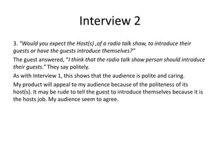 Interview 2
3. “Would you expect the Host(s) ,of a radio talk show, to introduce their
guests or have the guests introduce themselves?”
The guest answered, “I think that the radio talk show person should introduce
their guests.” They say politely.
As with Interview 1, this shows that the audience is polite and caring.
My product will appeal to my audience because of the politeness of its
host(s). It may be rude to tell the guest to introduce themselves because it is
the hosts job. My audience seem to agree.
 
