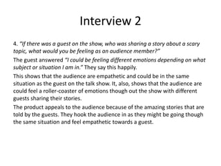 Interview 2
4. “If there was a guest on the show, who was sharing a story about a scary
topic, what would you be feeling as an audience member?”
The guest answered “I could be feeling different emotions depending on what
subject or situation I am in.” They say this happily.
This shows that the audience are empathetic and could be in the same
situation as the guest on the talk show. It, also, shows that the audience are
could feel a roller-coaster of emotions though out the show with different
guests sharing their stories.
The product appeals to the audience because of the amazing stories that are
told by the guests. They hook the audience in as they might be going though
the same situation and feel empathetic towards a guest.
 
