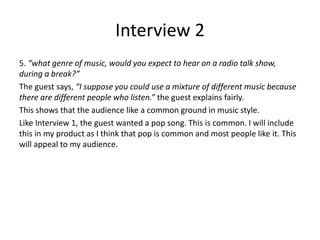 Interview 2
5. “what genre of music, would you expect to hear on a radio talk show,
during a break?”
The guest says, “I suppose you could use a mixture of different music because
there are different people who listen.” the guest explains fairly.
This shows that the audience like a common ground in music style.
Like Interview 1, the guest wanted a pop song. This is common. I will include
this in my product as I think that pop is common and most people like it. This
will appeal to my audience.
 