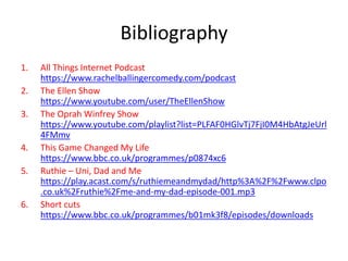 Bibliography
1. All Things Internet Podcast
https://www.rachelballingercomedy.com/podcast
2. The Ellen Show
https://www.youtube.com/user/TheEllenShow
3. The Oprah Winfrey Show
https://www.youtube.com/playlist?list=PLFAF0HGlvTj7FjI0M4HbAtgJeUrl
4FMmv
4. This Game Changed My Life
https://www.bbc.co.uk/programmes/p0874xc6
5. Ruthie – Uni, Dad and Me
https://play.acast.com/s/ruthiemeandmydad/http%3A%2F%2Fwww.clpo
.co.uk%2Fruthie%2Fme-and-my-dad-episode-001.mp3
6. Short cuts
https://www.bbc.co.uk/programmes/b01mk3f8/episodes/downloads
 
