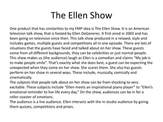 The Ellen Show
One product that has similarities to my FMP idea is The Ellen Show. It is an American
television talk show, that is hosted by Ellen DeGeneres. It first aired in 2003 and has
been going on television since then. This talk show produced in a relaxed, style and
includes games, multiple guests and competitions all in one episode. There are lots of
situations that the guests have faced and talked about on her show. These guests
come from all different backgrounds, they can be celebrities or just normal people.
This show makes us (the audience) laugh as Ellen is a comedian and claims “My job is
to make people smile”. That’s exactly what she does best, a guest can be expecting the
unexpected when they come on her show. She scares them. She also has guests
perform on her show in several ways. These include, musically, comically and
cinematically.
The subjects that people talk about on her show can be from shocking to very
excitable. These subjects include “Ellen meets an inspirational piano player” to “Ellen’s
emotional reminder to live life every day.” On the show, audiences can be in for a
roller coaster of emotions.
The audience is a live audience. Ellen interacts with the in-studio audience by giving
them quizzes, competitions and prizes.
 