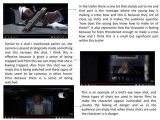 In the trailer there is one bit that stands out to me and
that part is the montage where the young boy is
making a cross bow and this is because they are all
close up shots and it makes the audience question
‘how does the young boy know how to make on of
these?’. It also represents how the character is feeling
because he feels threatened enough to make a cross
bow and I think this is a small but significant part
within this trailer
Similar to a shot I mentioned earlier on, the
camera is placed strategically inside something
and this narrows the shot. I think this is
effective because it gives a sense of being
trapped and from this we can imply that she is
feeling trapped. Also from this shot we can
imply she is being watched and these types of
shots seem to be common in other horror
films because there is a sense of being
watched
This is an example of a bird’s eye view shot, and
these types of shots are used in horror films to
make the character appear vulnerable and this
creates the feeling of danger and us as the
audience can imply that when these shots are used
the character is in danger
 