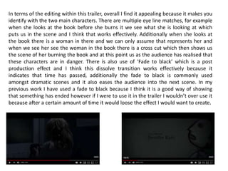 In terms of the editing within this trailer, overall I find it appealing because it makes you
identify with the two main characters. There are multiple eye line matches, for example
when she looks at the book before she burns it we see what she is looking at which
puts us in the scene and I think that works effectively. Additionally when she looks at
the book there is a woman in there and we can only assume that represents her and
when we see her see the woman in the book there is a cross cut which then shows us
the scene of her burning the book and at this point us as the audience has realised that
these characters are in danger. There is also use of ‘Fade to black’ which is a post
production effect and I think this dissolve transition works effectively because it
indicates that time has passed, additionally the fade to black is commonly used
amongst dramatic scenes and it also eases the audience into the next scene. In my
previous work I have used a fade to black because I think it is a good way of showing
that something has ended however if I were to use it in the trailer I wouldn’t over use it
because after a certain amount of time it would loose the effect I would want to create.
 