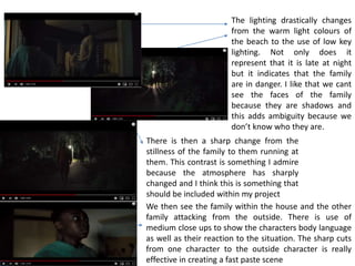 The lighting drastically changes
from the warm light colours of
the beach to the use of low key
lighting. Not only does it
represent that it is late at night
but it indicates that the family
are in danger. I like that we cant
see the faces of the family
because they are shadows and
this adds ambiguity because we
don’t know who they are.
There is then a sharp change from the
stillness of the family to them running at
them. This contrast is something I admire
because the atmosphere has sharply
changed and I think this is something that
should be included within my project
We then see the family within the house and the other
family attacking from the outside. There is use of
medium close ups to show the characters body language
as well as their reaction to the situation. The sharp cuts
from one character to the outside character is really
effective in creating a fast paste scene
 