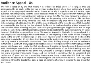 Audience Appeal - Us
This film is rated an R, and that means it is suitable for those under 17 as long as they are
accompanied by an adult. Unlike the two previous studied trailers where I am stating why it would
appeal to that age group I have decided to discuss about why it appeals to me as I am the target
audience. Personally I really liked the trailer because it made me feel frightened when watching it and
that is something everyone wants when watching a horror film. The first thing I am going to discuss is
the camerawork because I think this played a key part in appealing to the audience, I like the shots
used for example one of my favourite shots was the medium long shot where it focused on the
tethered version of Adelaide. I like this shot because it allowed all the focus to be on that character,
accompanied by low lighting this shot allowed the face to be shadowed adding a bit of ambiguity to
the character. When watching this part I was anticipating something to happen and I was on edge
waiting for something and that is something that I want to create for the audience watching my trailer
because I think it is a key aspect for a horror film. Another key part in this trailer is the soundtrack, it is
non-diegetic until the dialogue which is off screen. At the beginning of the trailer the use of diegetic
sound in the car with the radio helps set the scene, however when the family are on the beach the
same song is playing but it’s non-diegetic so its only for the audience to hear and the high key notes in
the song create a suspenseful atmosphere. Then about halfway through the use of orchestral
instruments is used with a varying pitch to create an intense feeling and when something happens the
sounds get sharper and I really like that idea because it makes me jump because it is unexpected.
With the dialogue towards the end with Adelaide talking off screen it’s as if she is talking to us and
this gives us an insight into the rest of the film, whilst she is talking it is silence then when she stops
the sharp orchestral instruments resume and the contrast is something that is unexpected and
catches me off guard and this is something I want to use in my project. Overall I think this trailer
appeals to me because it has aspects of the horror genre that I would want to see if I went to go see
the film so I think the director has done a good job in terms of aiming it towards the age group that
was chosen
 